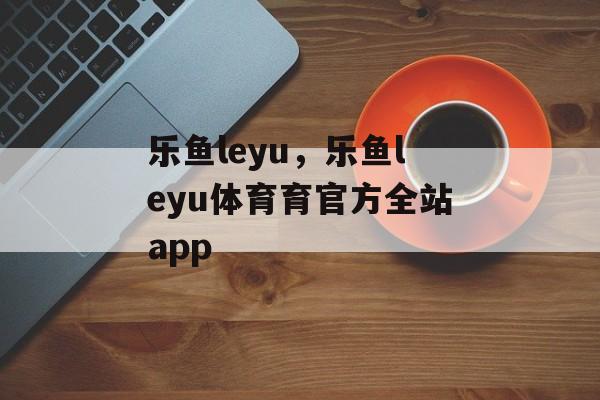 乐鱼leyu，乐鱼leyu体育育官方全站app