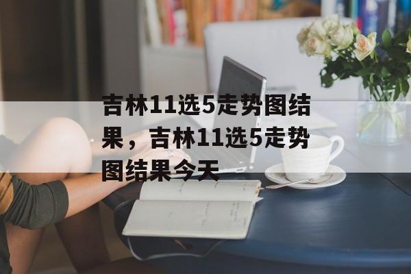 吉林11选5走势图结果，吉林11选5走势图结果今天