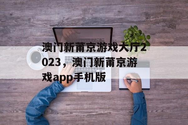 澳门新莆京游戏大厅2023，澳门新莆京游戏app手机版