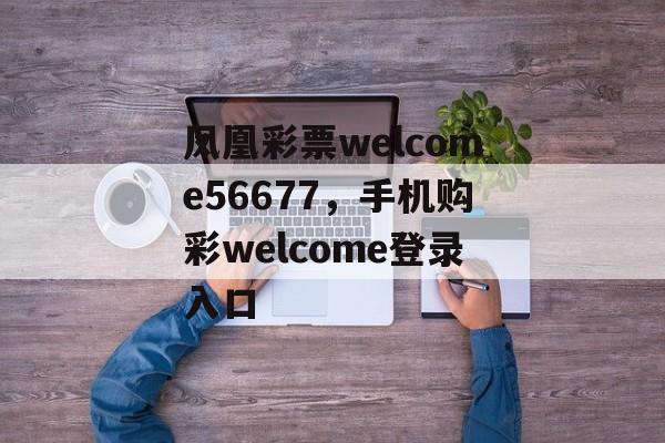 凤凰彩票welcome56677，手机购彩welcome登录入口